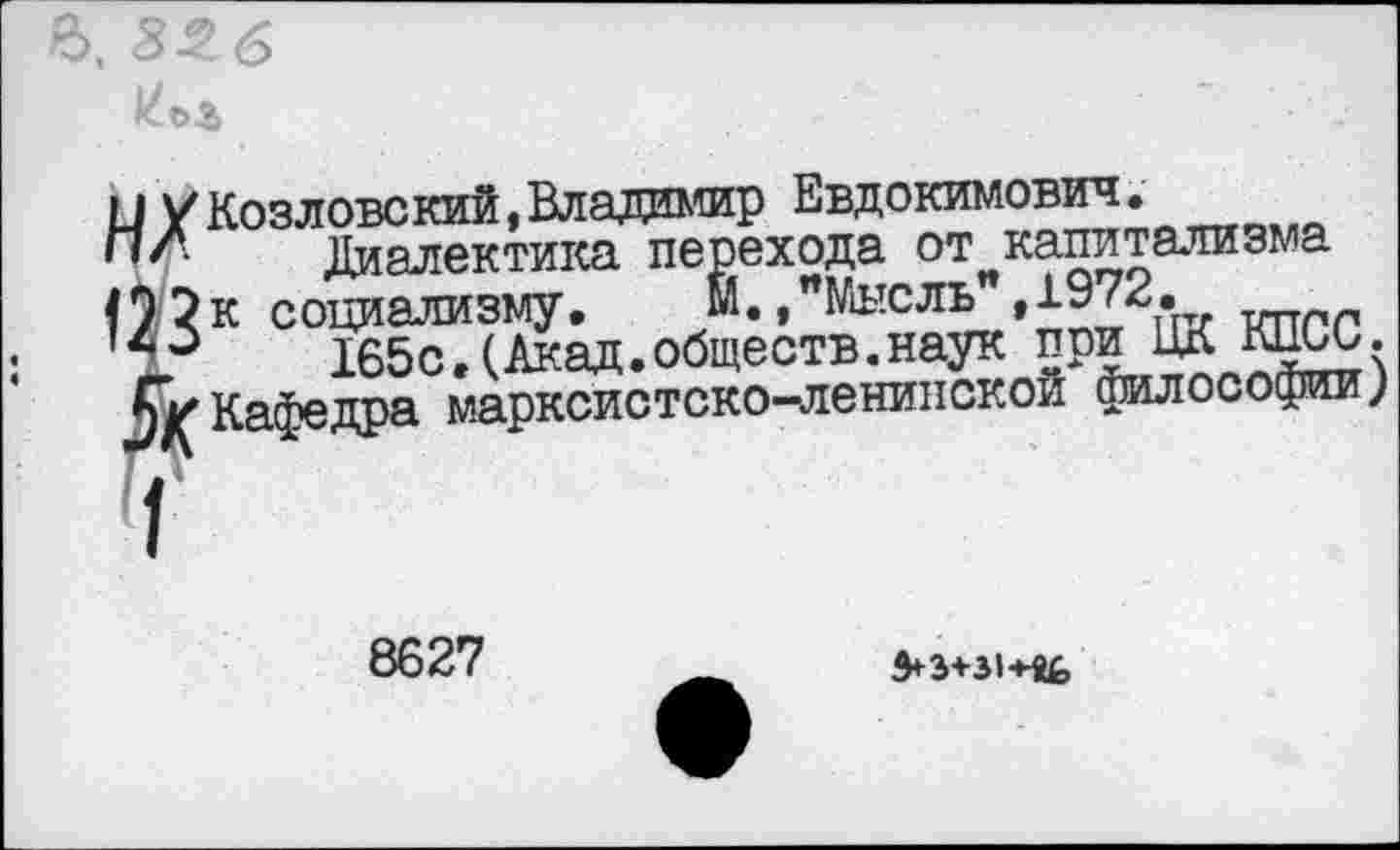 ﻿и /Козловский,Владимир Евдокимович.
ПЛ Диалектика перехода от капитализма социализму.	М./Мысль",1972.
40	165с.(Акад.обществ.наук при ЦК кцьи.
5> Кафедра марксистско-ленинской философии;
8627
